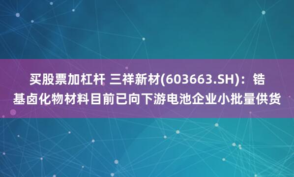 买股票加杠杆 三祥新材(603663.SH)：锆基卤化物材料目前已向下游电池企业小批量供货