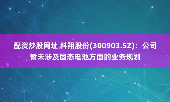 配资炒股网址 科翔股份(300903.SZ)：公司暂未涉及固态电池方面的业务规划