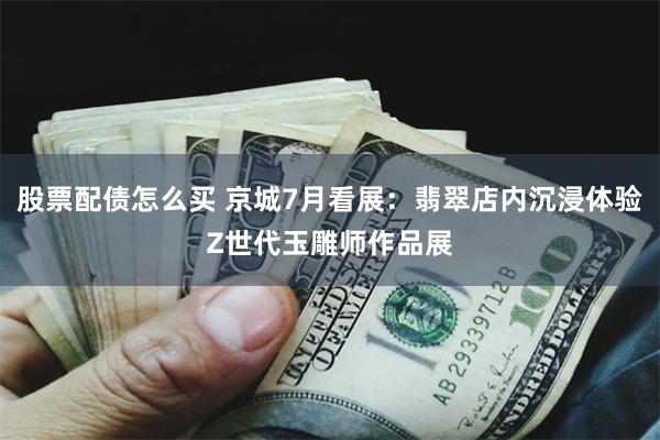股票配债怎么买 京城7月看展：翡翠店内沉浸体验Z世代玉雕师作品展