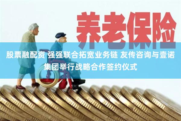 股票融配资 强强联合拓宽业务链 友传咨询与壹诺集团举行战略合作签约仪式