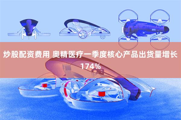 炒股配资费用 奥精医疗一季度核心产品出货量增长174%