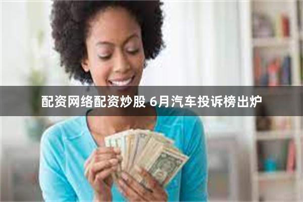 配资网络配资炒股 6月汽车投诉榜出炉