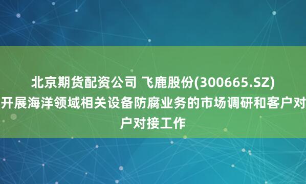 北京期货配资公司 飞鹿股份(300665.SZ)：积极开展海洋领域相关设备防腐业务的市场调研和客户对接工作