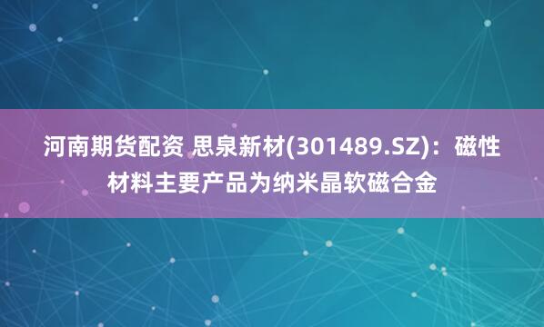 河南期货配资 思泉新材(301489.SZ)：磁性材料主要产品为纳米晶软磁合金
