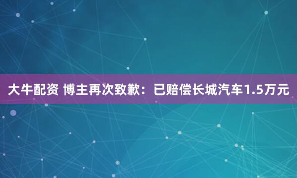 大牛配资 博主再次致歉：已赔偿长城汽车1.5万元