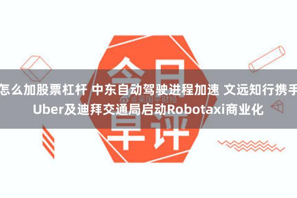 怎么加股票杠杆 中东自动驾驶进程加速 文远知行携手Uber及迪拜交通局启动Robotaxi商业化