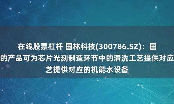 在线股票杠杆 国林科技(300786.SZ)：国林半导体公司的产品可为芯片光刻制造环节中的清洗工艺提供对应的机能水设备