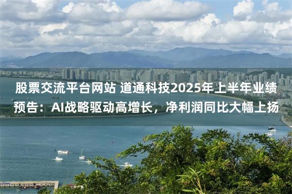 股票交流平台网站 道通科技2025年上半年业绩预告：AI战略驱动高增长，净利润同比大幅上扬