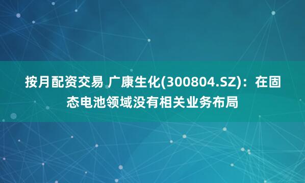 按月配资交易 广康生化(300804.SZ)：在固态电池领域没有相关业务布局