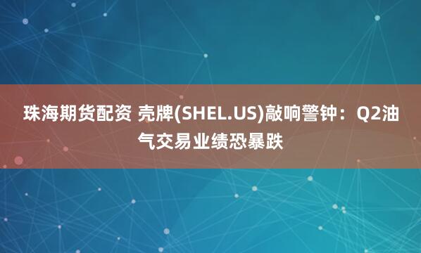珠海期货配资 壳牌(SHEL.US)敲响警钟：Q2油气交易业绩恐暴跌