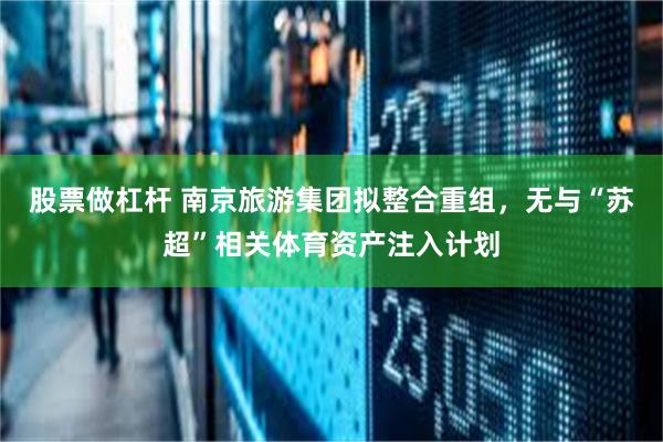 股票做杠杆 南京旅游集团拟整合重组，无与“苏超”相关体育资产注入计划