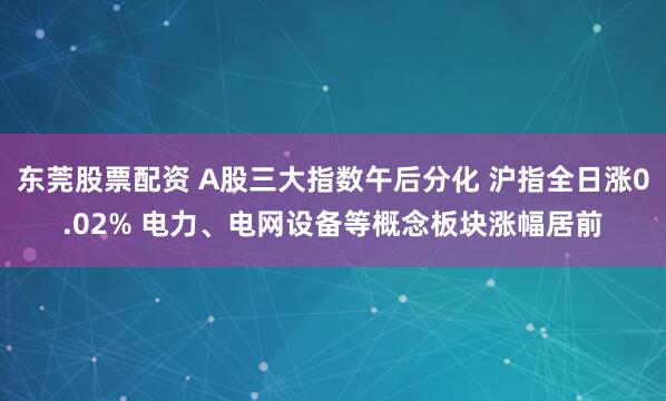 东莞股票配资 A股三大指数午后分化 沪指全日涨0.02% 电力、电网设备等概念板块涨幅居前