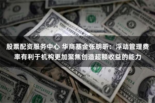 股票配资服务中心 华商基金张明昕：浮动管理费率有利于机构更加聚焦创造超额收益的能力