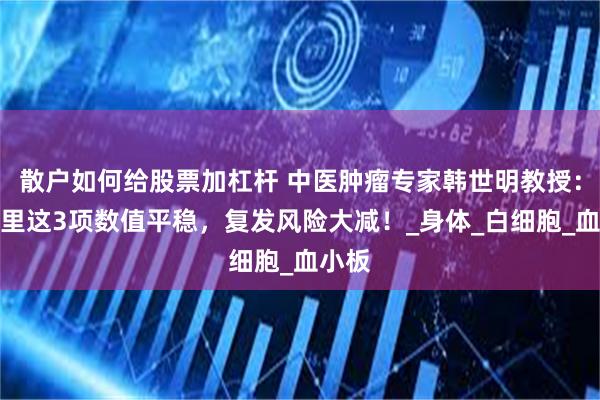 散户如何给股票加杠杆 中医肿瘤专家韩世明教授：报告里这3项数值平稳，复发风险大减！_身体_白细胞_血小板