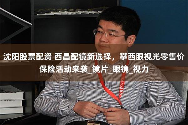 沈阳股票配资 西昌配镜新选择，攀西眼视光零售价保险活动来袭_镜片_眼镜_视力