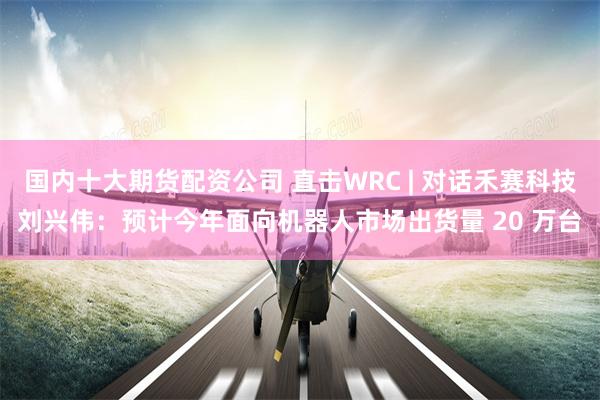 国内十大期货配资公司 直击WRC | 对话禾赛科技刘兴伟：预计今年面向机器人市场出货量 20 万台