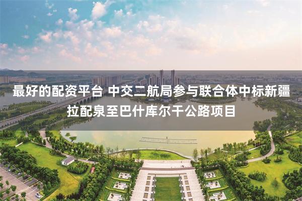 最好的配资平台 中交二航局参与联合体中标新疆拉配泉至巴什库尔干公路项目
