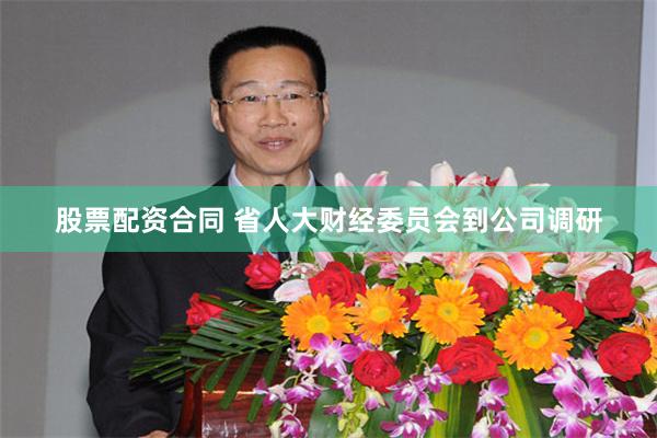 股票配资合同 省人大财经委员会到公司调研