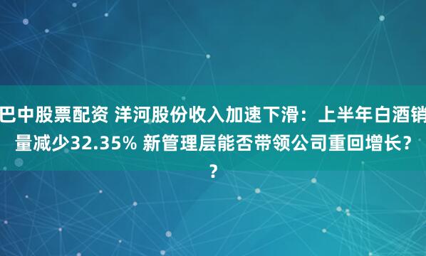巴中股票配资 洋河股份收入加速下滑：上半年白酒销量减少32.35% 新管理层能否带领公司重回增长？