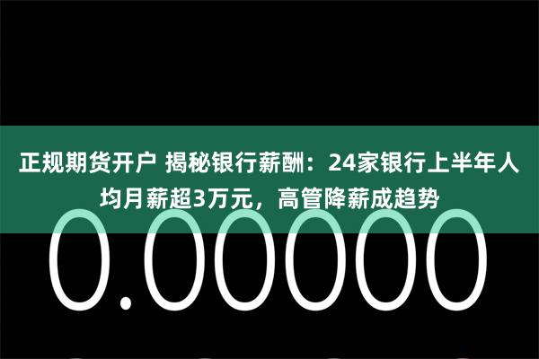 正规期货开户 揭秘银行薪酬：24家银行上半年人均月薪超3万元，高管降薪成趋势