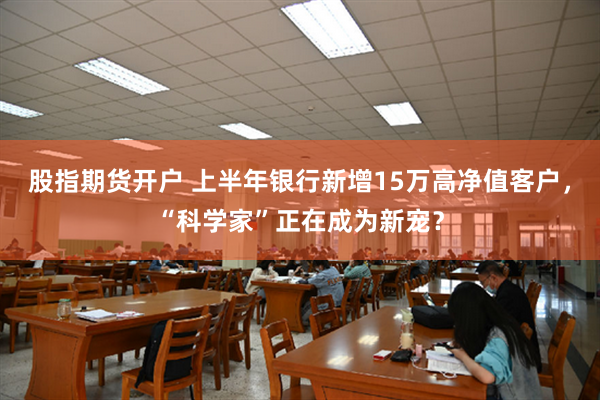股指期货开户 上半年银行新增15万高净值客户，“科学家”正在成为新宠？