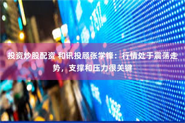 投资炒股配资 和讯投顾张学锋：行情处于震荡走势，支撑和压力很关键