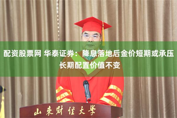 配资股票网 华泰证券：降息落地后金价短期或承压 长期配置价值不变