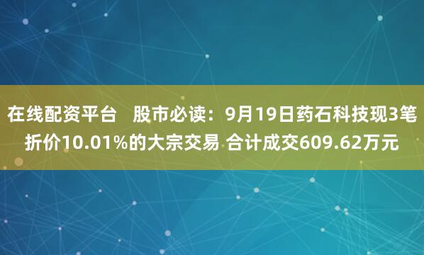 在线配资平台   股市必读：9月19日药石科技现3笔折价10.01%的大宗交易 合计成交609.62万元