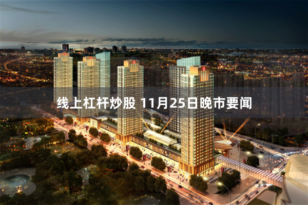 线上杠杆炒股 11月25日晚市要闻