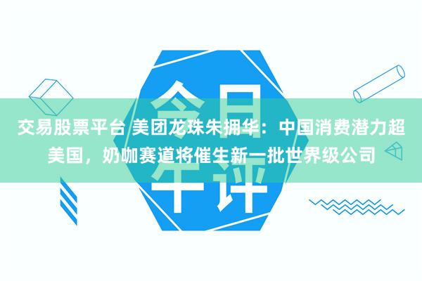 交易股票平台 美团龙珠朱拥华：中国消费潜力超美国，奶咖赛道将催生新一批世界级公司