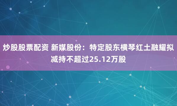 炒股股票配资 新媒股份：特定股东横琴红土融耀拟减持不超过25.12万股