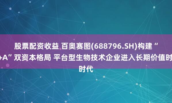 股票配资收益 百奥赛图(688796.SH)构建“H+A”双资本格局 平台型生物技术企业进入长期价值时代