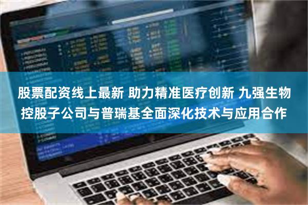 股票配资线上最新 助力精准医疗创新 九强生物控股子公司与普瑞基全面深化技术与应用合作
