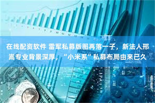 在线配资软件 雷军私募版图再落一子,新法人邢嵩专业背景深厚,“小米系”私募布局由来已久