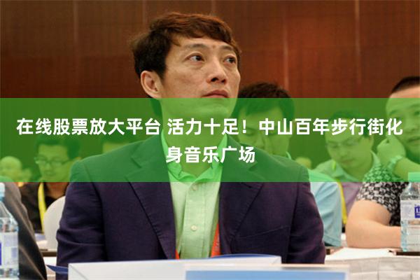 在线股票放大平台 活力十足！中山百年步行街化身音乐广场