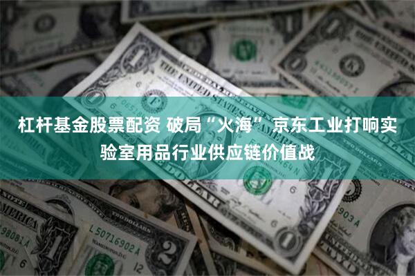 杠杆基金股票配资 破局“火海” 京东工业打响实验室用品行业供应链价值战