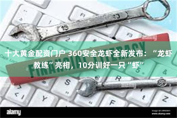 十大黄金配资门户 360安全龙虾全新发布:“龙虾教练”亮相,10分训好一只“虾”