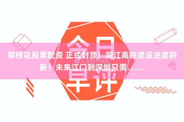 攀枝花股票配资 正式封顶！深江高铁建设进度刷新！未来江门到深圳只需……