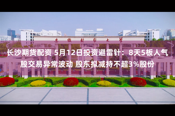 长沙期货配资 5月12日投资避雷针:8天5板人气股交易异常波动 股东拟减持不超3%股份